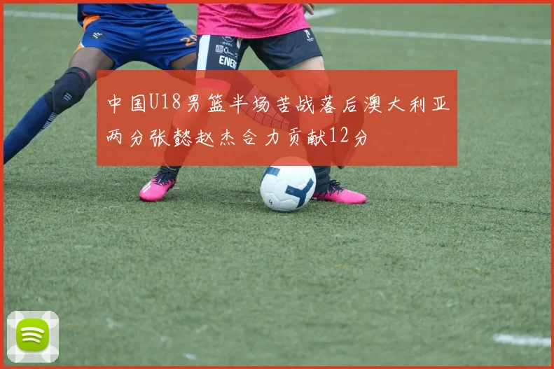 中国U18男篮半场苦战落后澳大利亚两分张懿赵杰合力贡献12分
