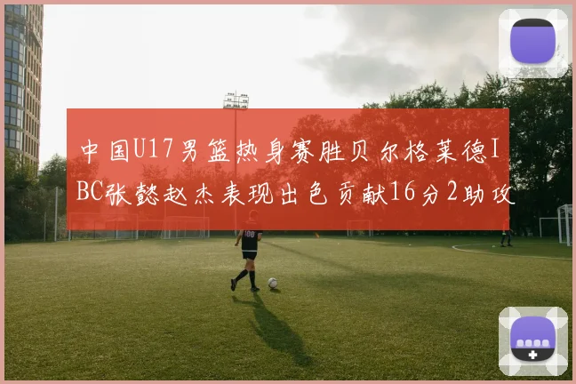 中国U17男篮热身赛胜贝尔格莱德IBC张懿赵杰表现出色贡献16分2助攻2抢断
