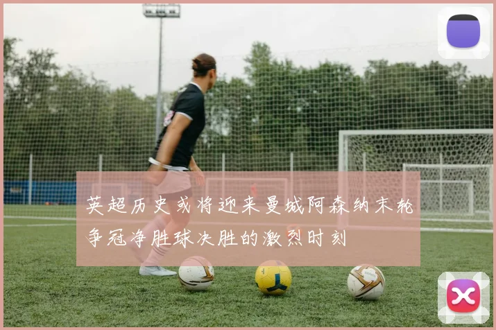 英超历史或将迎来曼城阿森纳末轮争冠净胜球决胜的激烈时刻