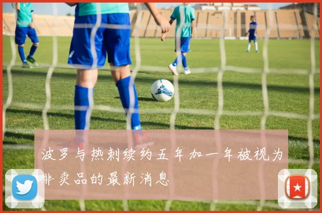 波罗与热刺续约五年加一年被视为非卖品的最新消息