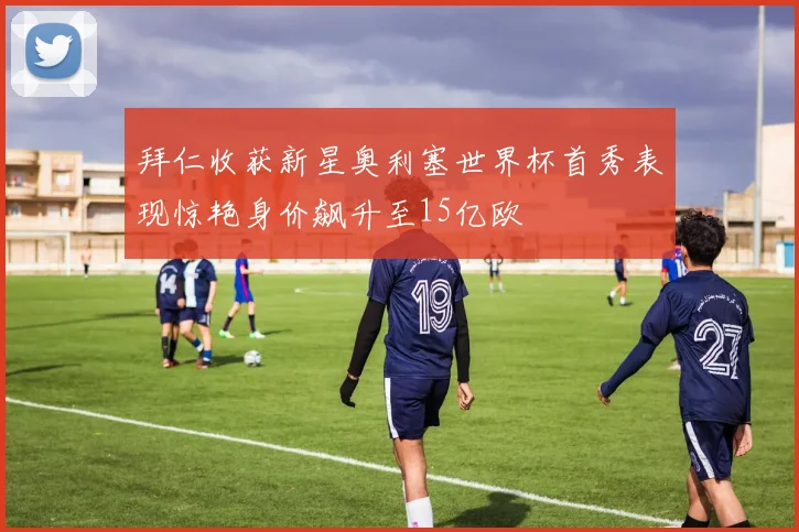 拜仁收获新星奥利塞世界杯首秀表现惊艳身价飙升至15亿欧