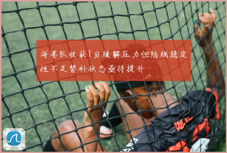 海港队收获1分缓解压力但防线稳定性不足替补状态亟待提升