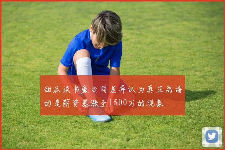 甜瓜谈书豪合同差异认为真正离谱的是薪资暴涨至1500万的现象