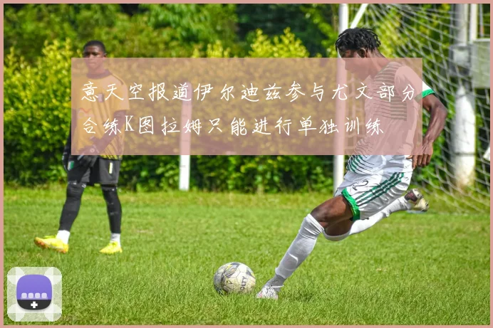 意天空报道伊尔迪兹参与尤文部分合练K图拉姆只能进行单独训练