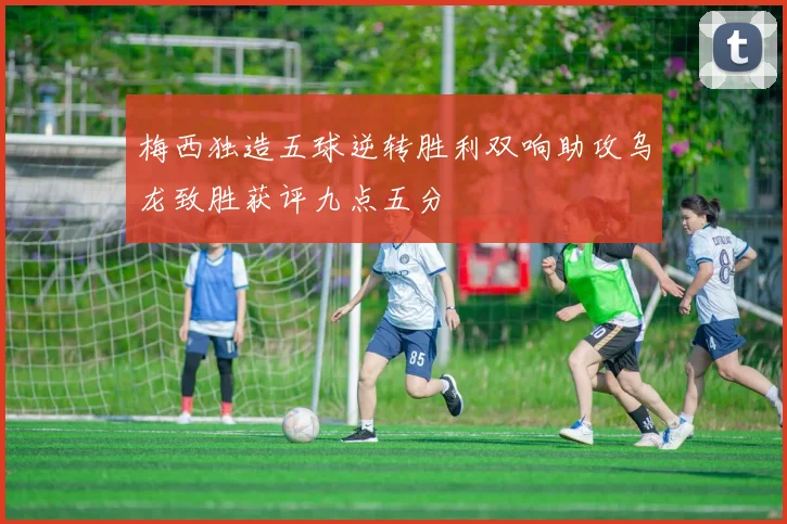 梅西独造五球逆转胜利双响助攻乌龙致胜获评九点五分