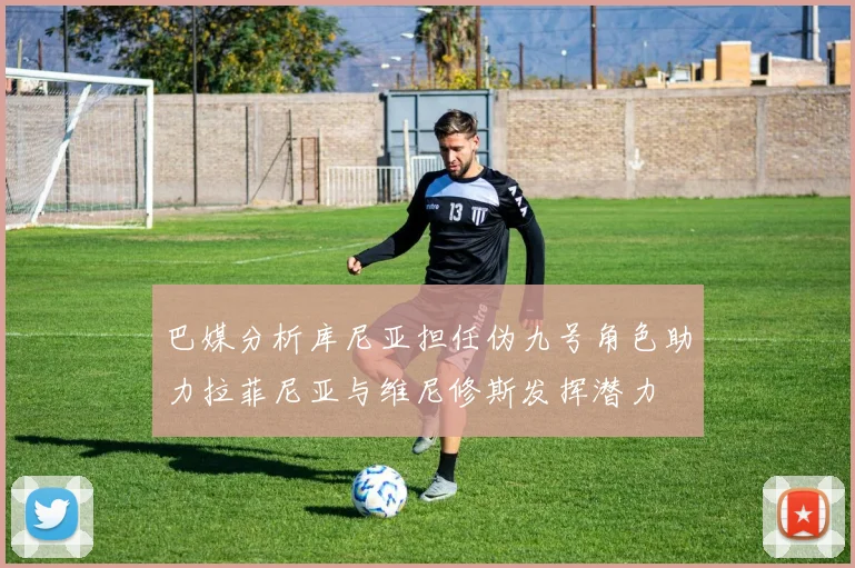 巴媒分析库尼亚担任伪九号角色助力拉菲尼亚与维尼修斯发挥潜力