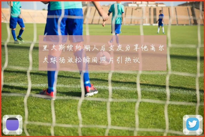 里夫斯续约湖人后女友分享他高尔夫球场放松瞬间照片引热议