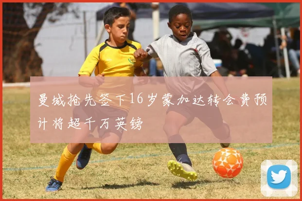 曼城抢先签下16岁蒙加达转会费预计将超千万英镑