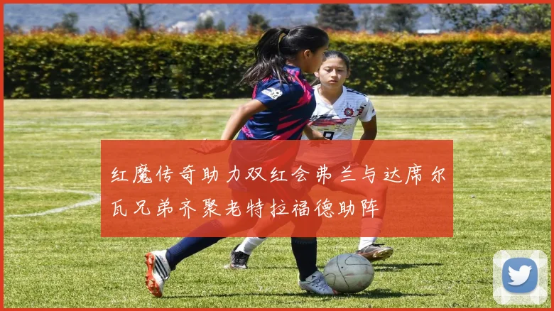 红魔传奇助力双红会弗兰与达席尔瓦兄弟齐聚老特拉福德助阵