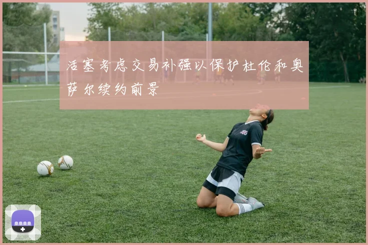 活塞考虑交易补强以保护杜伦和奥萨尔续约前景