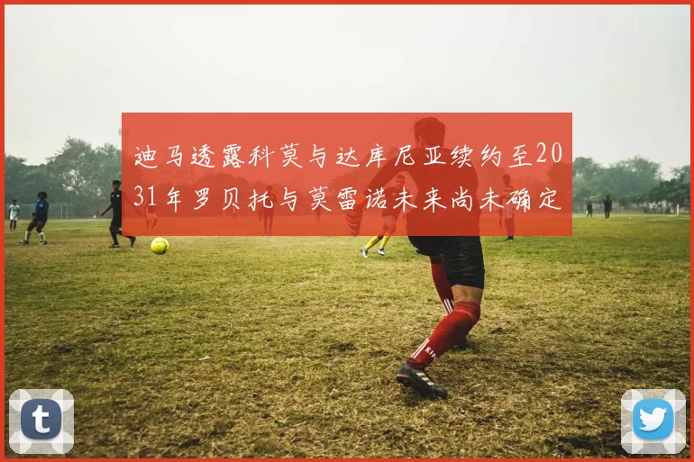 迪马透露科莫与达库尼亚续约至2031年罗贝托与莫雷诺未来尚未确定