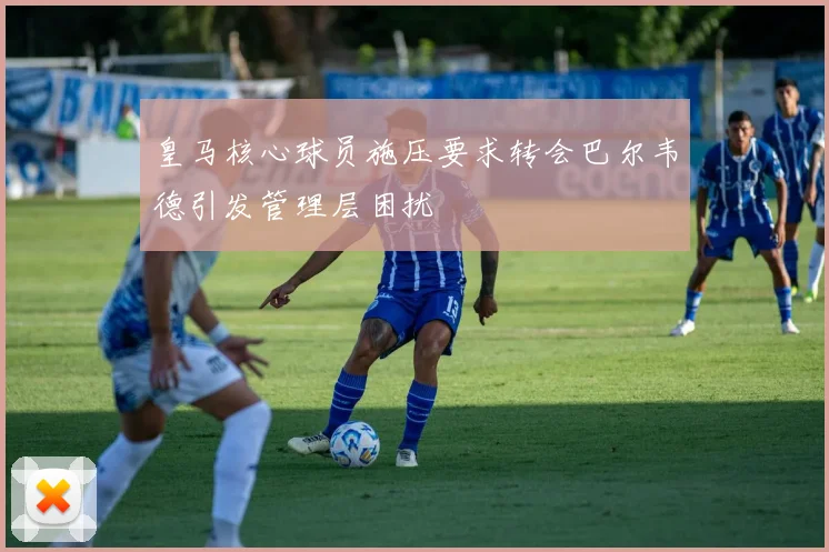 皇马核心球员施压要求转会巴尔韦德引发管理层困扰