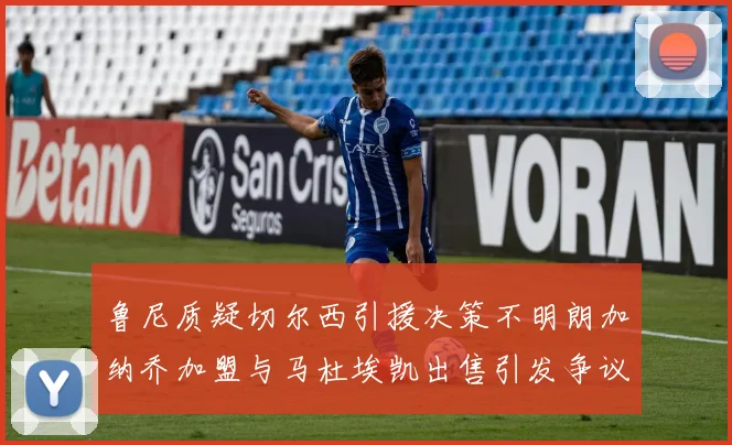 鲁尼质疑切尔西引援决策不明朗加纳乔加盟与马杜埃凯出售引发争议