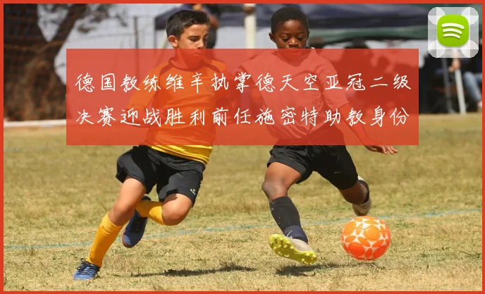 德国教练维辛执掌德天空亚冠二级决赛迎战胜利前任施密特助教身份引关注