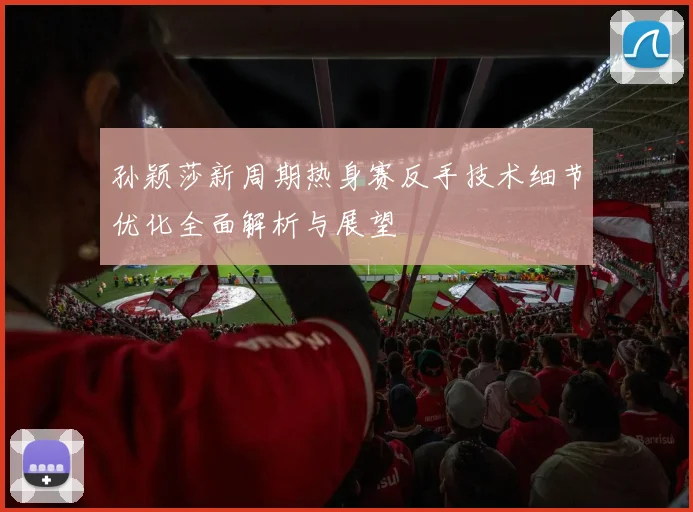 孙颖莎新周期热身赛反手技术细节优化全面解析与展望
