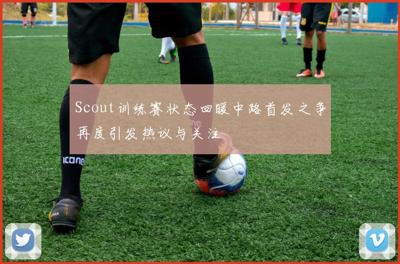 Scout训练赛状态回暖中路首发之争再度引发热议与关注