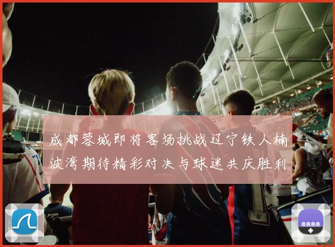 成都蓉城即将客场挑战辽宁铁人楠波湾期待精彩对决与球迷共庆胜利