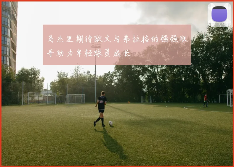 乌杰里期待欧文与弗拉格的强强联手助力年轻球员成长
