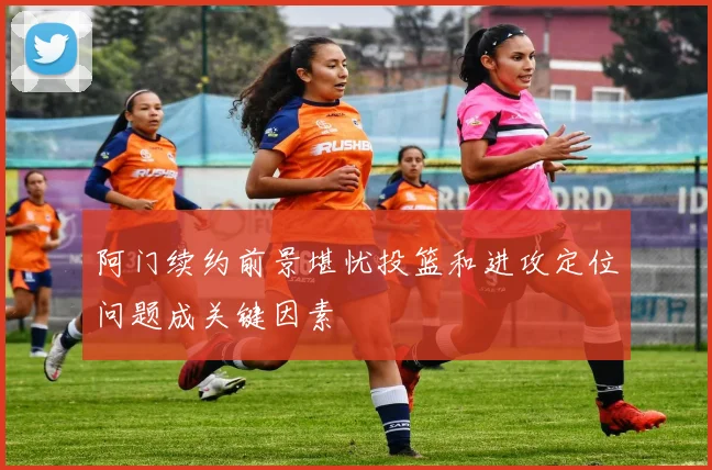 阿门续约前景堪忧投篮和进攻定位问题成关键因素